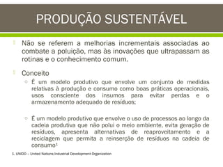PRODUÇÃO SUSTENTÁVEL


Não se referem a melhorias incrementais associadas ao
combate a poluição, mas às inovações que ultrapassam as
rotinas e o conhecimento comum.



Conceito
o É um modelo produtivo que envolve um conjunto de medidas

relativas à produção e consumo como boas práticas operacionais,
usos consciente dos insumos para evitar perdas e o
armazenamento adequado de resíduos;

o É um modelo produtivo que envolve o uso de processos ao longo da

cadeia produtiva que não polui o meio ambiente, evita geração de
resíduos, apresenta alternativas de reaproveitamento e a
reciclagem que permita a reinserção de resíduos na cadeia de
consumo¹

1. UNIDO – United Nations Industrial Development Organization

 