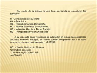Por medio de la adición de otra letra mayúscula se estructuran las
subclases:
H - Ciencias Sociales (General)
HA - Estadística
HB - Teoría Económica. Demografía
HC - Historia Económica y condiciones
HD - Industrias. Uso de la Tierra. Trabajo.
HE - Transportación y Comunicaciones
A su vez, cada clase y subclase se subdividen en temas más específicos
utilizando números arábigos, los cuales pueden comprender del 1 al 9999,
incluyendo números decimales del .1 al .99999.
HQ La familia. Matrimonio. Mujeres
1236 Obras generales
1236.5 Por región o país, A-Z
.M42 México
 