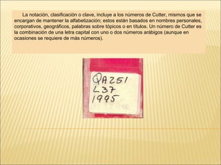 La notación, clasificación o clave, incluye a los números de Cutter, mismos que se
encargan de mantener la alfabetización; estos están basados en nombres personales,
corporativos, geográficos, palabras sobre tópicos o en títulos. Un número de Cutter es
la combinación de una letra capital con uno o dos números arábigos (aunque en
ocasiones se requiere de más números).
 