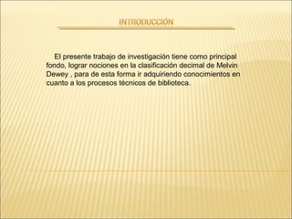 El presente trabajo de investigación tiene como principal
fondo, lograr nociones en la clasificación decimal de Melvin
Dewey , para de esta forma ir adquiriendo conocimientos en
cuanto a los procesos técnicos de biblioteca.
 