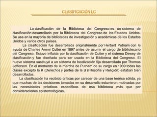 La clasificación de la Biblioteca del Congreso es un sistema de
clasificación desarrollado por la Biblioteca del Congreso de los Estados Unidos.
Se usa en la mayoría de bibliotecas de investigación y académicas de los Estados
Unidos y varios otros países.
La clasificación fue desarrollada originalmente por Herbert Putnam con la
ayuda de Charles Ammi Cutter en 1897 antes de asumir el cargo de bibliotecario
del Congreso. Estuvo influida por la clasificación de Cutter y el sistema Dewey de
clasificación y fue diseñada para ser usada en la Biblioteca del Congreso. El
nuevo sistema sustituyó a un sistema de localización fija desarrollado por Thomas
Jefferson. En el momento de la marcha de Putnam de su cargo en 1939 todas las
clases excepto la K (Derecho) y partes de la B (Filosofía y Religión) estaban bien
desarrolladas.
La clasificación ha recibido críticas por carecer de una base teórica sólida, ya
que muchas de las decisiones tomadas en su desarrollo estuvieron motivadas por
las necesidades prácticas específicas de esa biblioteca más que por
consideraciones epistemológicas.
 