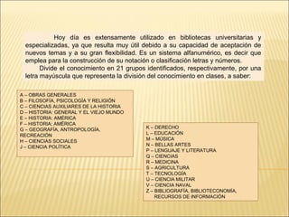 Hoy día es extensamente utilizado en bibliotecas universitarias y
especializadas, ya que resulta muy útil debido a su capacidad de aceptación de
nuevos temas y a su gran flexibilidad. Es un sistema alfanumérico, es decir que
emplea para la construcción de su notación o clasificación letras y números.
Divide el conocimiento en 21 grupos identificados, respectivamente, por una
letra mayúscula que representa la división del conocimiento en clases, a saber:
A – OBRAS GENERALES
B – FILOSOFÍA, PSICOLOGÍA Y RELIGIÓN
C – CIENCIAS AUXILIARES DE LA HISTORIA
D – HISTORIA: GENERAL Y EL VIEJO MUNDO
E – HISTORIA: AMÉRICA
F – HISTORIA: AMÉRICA
G – GEOGRAFÍA, ANTROPOLOGÍA,
RECREACIÓN
H – CIENCIAS SOCIALES
J – CIENCIA POLÍTICA
K – DERECHO
L – EDUCACIÓN
M – MÚSICA
N – BELLAS ARTES
P – LENGUAJE Y LITERATURA
Q – CIENCIAS
R – MEDICINA
S – AGRICULTURA
T – TECNOLOGÍA
U – CIENCIA MILITAR
V – CIENCIA NAVAL
Z – BIBLIOGRAFÍA, BIBLIOTECONOMÍA,
RECURSOS DE INFORMACIÓN
 