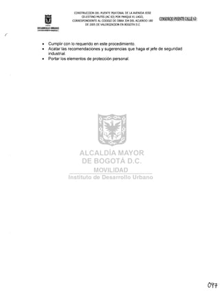 Inslrtu!o
CONSTRUCOON DEL PUENTE PEATONAL DE LA AVENIDA JOS E
CELESTINO MUTIS CAC 63) POR PARQUE EL LAGO,
CORRESPONDIENTE AL CODIGO DE OBRA 334 DEL ACUERDO 180
DE 2005 DE VALORlZAOON EN BOGOTA D.C
DESARROLLO URBANO
j¡í~j.~~6t!:~~ir.§If:C1
• Cumplir con lo requerido en este procedimiento.
• Acatar las recomendaciones y sugerencias que haga el jefe de seguridad
industrial.
• Portar los elementos de protección personal.
O'1T'
 