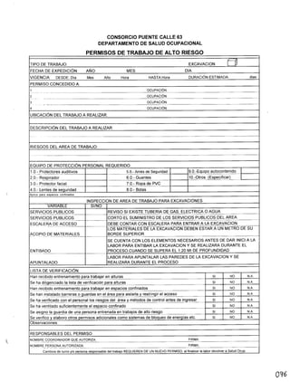 CONSORCIO PUENTE CALLE 63
DEPARTAMENTO DE SALUD OCUPACIONAL
PERMISOS DE TRABAJO DE ALTO RIESGO
TIPO DE TRABAJO: EXCAVACION El
FECHA DE EXPEDICiÓN: AÑO: MES: DIA:
VIGENCIA DESDE: Día Mes Año Hora HASTA:Hora DURACiÓNESTIMADA: días
PERMISO CONCEDIDO A:
1 OCUPACiÓN:
- --- --- - - ---- -~--
2 OCUPACiÓN:
--- _ ... -------
3 OCUPACiÓN:
-_._._----
4 OCUPACiÓN:
UBICACiÓN DEL TRABAJO A REALIZAR:
DESCRIPCiÓN DEL TRABAJO A REALIZAR:
RIESGOS DEL AREA DE TRABAJO:
---- - ---- _._----_ .._- --
EQUIPO DE PROTECCiÓN PERSONAL REQUERIDO:
1.0.- Protectores auditivos 5.0.- Arnés de Segurídad 9.0.-Equipo autocontenido- ----_ ....._------
20~R~e!rador... _____ 6.0.- Guantes 1O.-0tros (Especificar)
3.0.- Protector facial 7.0.- Ropa de PVC-- _ ..- ._-- ---------_.
4.0.- Lentes de seguridad 8.0.- Botas
Aplica para espacios confinados
INSPECCION DE AREA DE TRABAJO PARA EXCAVACIONES
VARIABLE SI/NO
SERVICIOS PUBLlCOS REVISO SI EXISTE TUBERIA DE GAS, ELECTRICA O AGUA---------_._--_._--_.
SERVICIOS PUBLlCOS CORTO EL SUMINISTRO DE LOS SERVICIOS PUBLlCOS DEL AREA- ------- ~---_ .._-
ESCALERA DE ACCESO DEBE CONTAR CON ESCALERA PARA ENTRAR A LA EXCAVACION
-------- --------------'---
LOS MATERIALES DE LA EXCAVACION DEBEN ESTAR A UN METRO DE SU
ACOPIO DE MATERIALES BORDE SUPERIOR---- ...__._------_._---=-=---
SE CUENTA CON LOS ELEMENTOS NECESARIOS ANTES DE DAR INICI A LA
LABOR PARA ENTIBAR LA EXCAVACION y SE REALIZARA DURANTE EL
ENTIBADO PROCESO CUANDO SE SUPERA EL 1,20 Mt DE PROFUNDIDAD-- -----
LABOR PARA APUNTALAR LAS PAREDES DE LA EXCAVACION y SE
APUNTALADO REALIZARA DURANTE EL PROCESO
LISTA DE VERIFICACiÓN:
Hélf1~~i~i~entrenamiento para trabajar en alturas SI NO N.A.
SeJ1él_~~~~nciado la lista de verificación para alturas SI NO N.A.
~é1n...r~cibi~oentrenamiento para trabajar en espacios confinados SI NO N.A.
Se han .if1~talado barreras o guardas en el área para aislarla y restringir el acceso SI NO N.A.
§e_h..§!_verificado con el personal los riesgos del área y métodos de control antes de ingresar SI NO N.A.
Se l1él_v~f1.ti!élcjg~fic;_ientementeel espacio confinado SI NO N.A.
Se a!3.19.!1..o_!élJl_uardiade una persona entrenada en trabajos de alto riesgo SI NO N.A.
Se verifico y elaboro otros permisos adicionales como sistemas de bloqueo de energías etc. SI NO N.A.
Observaciones:
RESPONSABLES DEL PERMISO
NOMBRE COORDINADOR QUE AUTORIZA: FIRMA:
---------_ .._._---
NOMBRE PERSONA AUTORIZADA: FIRMA:
._- _. -----~-----~_._-
Cambios de turno y/o persona responsable del trabajo REQUIEREN DE UN NUEVO PERMISO, al finalizar la labor devolver a Salud Ocupo
0'16
 