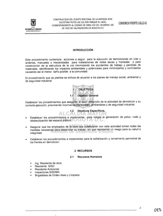 In$IIII)IO
CONSTRUCCION DEL PUENTE PEATONAL DE LA AVENIDA JOSE
CELESTINO MUTIS (AC 63) POR PARQUE EL LAGO,
CORRESPONDIENTE AL CODIGO DE OBRA 334 DEL ACUERDO 180
DE 2005 DE VALORIZACION EN BOGOTA D.C
CONSORCIO PUENTE CALLE 63
DESARROLLO URBANO
INTRODUCCiÓN
Este procedimiento contempla acciones a seguir para la ejecución de demoliciones en vías y
andenes, manuales o mecanizadas para instalaciones de redes secas y húmedas o para
construcción de la estructura de la vía minimizando los accidentes de trabajo y perdidas de
materiales, identificando los impactos ambientales y potenciales para minimizarlos y controlarlos
causando así el menor daño posible a la comunidad.
El procedimiento que se plantea se enfoca de acuerdo a los planes de manejo social, ambiental y
de seguridad industrial.
1 OBJETIVOS
1.1 Objetivo General
Establecer los procedimientos que aseguren el buen desarrollo de la actividad de demolición y su
correcta ejecución, previniendo inconvenientes sociales, ambientales y de seguridad industrial.
1.2 Objetivos Específicos
• Establecer los procedimientos a implementar para mitigar la generación de polvo, ruido y
obstaculización del espacio público.
• Asegurar que los empleados de la obra que colaborarán con esta actividad tomen todas las
medidas necesarias para desarrollar su trabajo, sin que represente un riesgo para su salud e
integridad.
• Establecer los procedimientos a implementar para la señalización y cerramiento perimetral de
los frentes en demolición.
2 RECURSOS
2.1 Recursos Humanos
• Ing. Residente de obra
Residente SISO
Residente Ambiental.
Inspectores SISOMA
Brigadistas de Orden Aseo y Limpieza
2
 