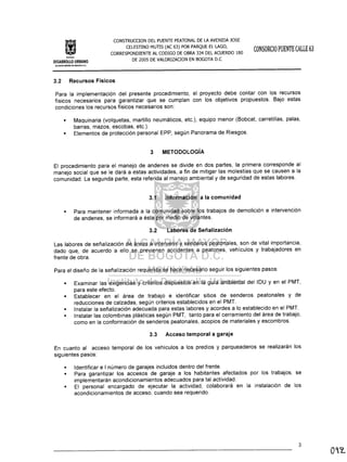 Inrtllulo
CONSTRUCCION DEL PUENTE PEATONAL DE LA AVENIDA JOSE
CELESTINO MUTIS (AC 63) POR PARQUE EL LAGO,
CORRESPONDIENTE AL CODIGO DE OBRA 334 DEL ACUERDO 180
DE 2005 DE VALORIZACION EN BOGOTA D.C
CONSORCIO PUENTECALLE 63
DESARROLLO URBANO
ALCAlDIA MAYOR DE BOGOTA O.e..
3.2 Recursos Físicos
Para la implementación del presente procedimiento, el proyecto debe contar con los recursos
físicos necesarios para garantizar que se cumplan con los objetivos propuestos. Bajo estas
condiciones los recursos físicos necesarios son:
• Maquinaria (volquetas, martillo neumáticos, etc.), equipo menor (Bobcat, carretillas, palas,
barras, mazos, escobas, etc.).
• Elementos de protección personal EPP, según Panorama de Riesgos.
3 METODOLOGíA
El procedimiento para el manejo de andenes se divide en dos partes, la primera corresponde al
manejo social que se le dará a estas actividades, a fin de mitigar las molestias que se causen a la
comunidad. La segunda parte, esta referida al manejo ambiental y de seguridad de estas labores.
3.1 Información a la comunidad
• Para mantener informada a la comunidad sobre los trabajos de demolición e intervención
de andenes, se informará a ésta por medio de volantes.
3.2 Labores de Señalización
Las labores de señalización de áreas a intervenir y senderos peatonales, son de vital importancia,
dado qu~, de acuerdo a ello se previenen accidentes a peatones, vehículos y trabajadores en
frente de obra.
Para el diseño de la señalización requerida se hace necesario seguir los siguientes pasos:
Examinar las exigencias y criterios dispuestos en la guía ambiental del IDU y en el PMT,
para este efecto.
Establecer en el área de trabajo e identificar sitios de senderos peatonales y de
reducciones de calzadas, según criterios establecidos en el PMT.
Instalar la señalización adecuada para estas labores y acordes a lo establecido en el PMT.
• Instalar las colombinas plásticas según PMT, tanto para el cerramiento del área de trabajo,
como en la conformación de senderos peatonales, acopios de materiales y escombros.
3.3 Acceso temporal a garaje
En cuanto al acceso temporal de los vehículos a los predios y parqueaderos se realizarán los
siguientes pasos:
•
Identificar e I número de garajes incluidos dentro del frente.
Para garantizar los accesos de garaje a los habitantes afectados por los trabajos, se
implementarán acondicionamientos adecuados para tal actividad.
El personal encargado de ejecutar la actividad, colaborará en la instalación de los
acondicionamientos de acceso, cuando sea requerido.
•
3
 