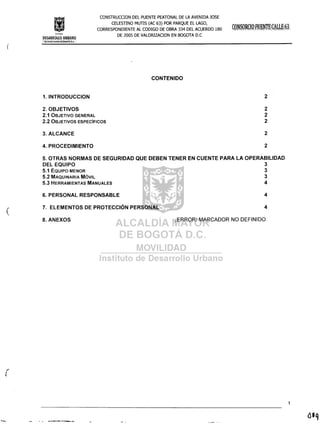 Im!itulo
CONSTRUCCION DEL PUENTE PEATONAL DE LA AVENIDA JOSE
CELESTINO MUTIS (AC 63) POR PARQUE EL LAGO,
CORRESPONDIENTE AL CODIGO DE OBRA 334 DEL ACUERDO 180
DE 2005 DE VALORlZACION EN BOGOTA D.C
(
DESARROLLO URBANO
>;~¿~DiÁ·~.AY9Riº~j~~Gi)f,A·:il.c,~
CONTENIDO
1. INTRODUCCION 2
2. OBJETIVOS
2.1 OBJETIVO GENERAL
2.2 OBJETIVOS ESPECíFICOS
2
2
2
3. ALCANCE 2
4. PROCEDIMIENTO 2
5. OTRAS NORMAS DE SEGURIDAD QUE DEBEN TENER EN CUENTE PARA LA OPERABILlDAD
DEL EQUIPO 3
5.1 EQUIPO MENOR 3
5.2 MAQUINARIA MÓVIL 3
5.3 HERRAMIENTAS MANUALES 4
(
6. PERSONAL RESPONSABLE
7. ELEMENTOS DE PROTECCiÓN PERSONAL
4
4
8. ANEXOS ¡ERROR! MARCADOR NO DEFINIDO.
 
