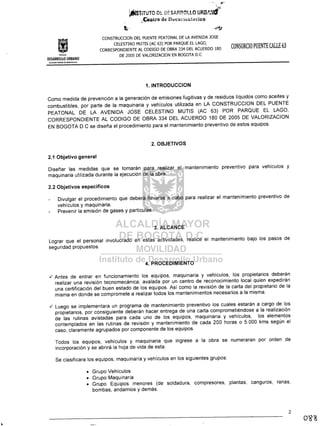 . -- 5r
_0·
~SiiTUTO Of. DEStRP.OtlO UPJV"::cr
..;.Centro dl! DUtllr;l",t.t"dol
Instituto
CONSTRUCCION DEL PUENTE PEATONAL DE LA AVENIDA JOSE
CELESTINO MUTIS (AC 63) POR PARQUE EL LAGO,
CORRESPONDIENTE AL CODIGO DE OBRA 334 DEL ACUERDO 180
DE 2005 DE VALORlZACION EN BOGOTA D.C
CONSORCIO PUENTE CALLE 63
DESARROLLO URBANO
ALCALDIA MAYOR PE eOGQTA D.C.
1. INTRODUCCION
Como medida de prevención a la generación de emisiones fugitivas y de residuos líquidos como aceites y
combustibles, por parte de la maquinaria y vehículos utilizada en LA CONSTRUCCION DEL PUENTE
PEATONAL DE LA AVENIDA JOSE CELESTINO MUTIS (AC 63) POR PARQUE EL LAGO,
CORRESPONDIENTE AL CODIGO DE OBRA 334 DEL ACUERDO 180 DE 2005 DE VALORIZACION
EN BOGOTA D.C se diseña el procedimiento para el mantenimiento preventivo de estos equipos.
2. OBJETIVOS
2.1 Objetivo general
Diseñar las medidas que se tomarán para realizar el mantenimiento preventivo para vehículos y
maquinaria utilizada durante la ejecución de la obra.
2.2 Objetivos específicos
Divulgar el procedimiento que deberá llevarse a cabo para realizar el mantenimiento preventivo de
vehículos y maquinaria.
Prevenir la emisión de gases y partículas.
3. ALCANCE
Lograr que el personal involucrado en estas actividades, realice el mantenimiento bajo los pasos de
seguridad propuestos.
4. PROCEDIMIENTO
../ Antes de entrar en funcionamiento los equipos, maquinaria y vehículos, los propietarios deberán
realizar una revisión tecnomecánica, avalada por un centro de reconocimiento local quien expedirán
una certificación del buen estado de los equipos. Así como la revisión de la carta del propietario de la
misma en donde se compromete a realizar todos los mantenimientos necesarios a la misma .
../ Luego se implementara un programa de mantenimiento preventivo los cuales estarán a cargo de los
propietarios, por consiguiente deberán hacer entrega de una carta comprometiéndose a la realización
de las rutinas avistadas para cada uno de los equipos, maquinaria y vehículos, los elementos
contemplados en las rutinas de revisión y mantenimiento de cada 200 horas o 5.000 kms según el
caso, claramente agrupados por componente de los equipos.
Todos los equipos, vehículos y maquinaria que ingrese a la obra se numeraran por orden de
incorporación y se abrirá la hoja de vida de esta.
Se clasificara los equipos, maquinaría y vehículos en los siguientes grupos:
• Grupo Vehículos
• Grupo Maquinaria
• Grupo Equipos menores (de soldadura, compresores, plantas, canguros, ranas,
bombas, andamios y demás.
2
 