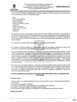 fm!ituto
CONSTRUCCION DEL PUENTE PEATONAL DE LA AVENIDA JOSE
CELESTINO MUTIS (AC 63) POR PARQUE EL LAGO,
CORRESPONDIENTE AL CODIGO DE OBRA 334 DEL ACUERDO 180
DE 2005 DE VALORIZACION EN BOGOTA D.C
DESARROLLO URBANO
"¡iCilLOIA. t1AvOl1' tr{aOO,o1'.4 D,6:-·
./ Se ha especificado para cada grupo aquellos componentes principales que conforman el equipo de tal
manera que al momento de inspeccionar o reparar se agilice la ruta de chequeo en forma ordenada.
Los componentes se listan como elementos así:
Motor
Sistema de encendido
Caja y transmisión
Sistema Hidráulico
Sistema de dirección y frenos
Suspensión
Chasis y carrocería
Tablero de instrumentos
Aditamentos
Accesorios
./ Se realizara el control de los equipos, maquinaria y vehículos mediante horómetros. Se exceptúan los
móviles los cuales no cuentan con horómetro pero en su lugar se controlan con el kilometraje recorrido.
De acuerdo a seguimiento que se hicieron en el momento de implementar el control por horómetros
200 horas equivalen a 5.000 km de recorrido por lo tanto se incluyen dentro del mismo formato de los
demás equipos .
./ Los intervalos de mantenimiento son basados en los manuales del fabricante .
./ Con base en históricos también se ha establecido que para los equipos utilizados en este tipo de
proyectos el promedio de horas trabajadas (según horómetro) es de 200 horas mes .
./ En el caso específico de las volquetas, carrotanques y grúas que comprendidos entre modelos 1983 y
1992 el mantenimiento preventivo se hará cada 100 horas de trabajo. Este mantenimiento obviamente
incluirá las labores de inspección y chequeo de todos los componentes contemplados en la rutina de
mantenimiento presentada. Sin embargo se aclara que no se hará cambio de aceites motor ya que
tanto los aceites como filtros vienen actualmente para especificaciones mas altas inclusive que la
implementada en los vehículos modelo 1993 en adelante (cada 200 horas de trabajo). Con la medida
de inspeccionar cada 100 horas se persigue adelantarse a potenciales fallas originadas por los años
de uso del equipo .
./ Para el caso de los equipos menores, La empresa constructora deberá realizar revisión de estos cada
40 horas de trabajo de los equipos realiza las revisiones del estado y funcionamiento de los equipos y
en el caso de aquellos que cuentan con motor de combustión interna o requieran algún tipo de
lubricación les realiza los cambios de aceite motor y filtros y el engrase correspondiente, conexiones
eléctricas y demás condiciones.
5. OTRAS NORMAS DE SEGURIDAD QUE DEBEN TENER EN CUENTE PARA LA OPERABILlDAD
DEL EQUIPO
5.1 Equipo menor
./ Antes de utilizar una máquina infórmate bien de su funcionamiento, lee las instrucciones aportadas por
el fabricante .
./ No suprimas las guardas protectoras .
./ No cambies interruptores u otros elementos de la máquina, antes infórmate .
./ No dejes las máquinas portátiles conectadas y abandonadas .
./ Antes de efectuar alguna operación de reparación o mantenimiento desconecta la máquina.
5.2 Maquinaria Móvil
3
 