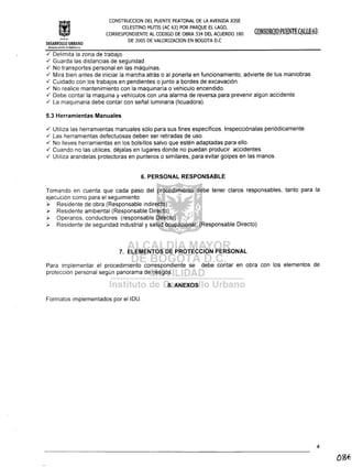 In~lil:;lo
CONSTRUCCION DEL PUENTE PEATONAL DE LA AVENIDA JOSE
CELESTINO MUTIS (AC 63) POR PARQUE EL LAGO,
CORRESPONDIENTE AL CODIGO DE OBRA 334 DEL ACUERDO 180
DE 2005 DE VALORIZACION EN BOGOTA D.C
DESARROLLO URBANO
:,'ÁiC~DIA l, ••.'V01l bE BOGó:'!'", 0,(:,'
./' Delimita la zona de trabajo .
./' Guarda las distancias de seguridad .
./' No transportes personal en las máquinas .
./' Mira bien antes de iniciar la marcha atrás o al ponerla en funcionamiento, advierte de tus maniobras .
./' Cuidado con los trabajos en pendientes o junto a bordes de excavación .
./' No realice mantenimiento con la maquinaría o vehiculo encendido .
./' Debe contar la maquina y vehículos con una alarma de reversa para prevenir algún accidente .
./' La maquinaria debe contar con señal luminaria (licuadora).
5.3 Herramientas Manuales
./' Utiliza las herramientas manuales sólo para sus fines específicos. Inspecciónalas periódicamente .
./' Las herramientas defectuosas deben ser retiradas de uso .
./' No lleves herramientas en los bolsillos salvo que estén adaptadas para ello .
./' Cuando no las utilices, déjalas en lugares donde no puedan producir accidentes .
./' Utiliza arandelas protectoras en punteros o similares, para evitar golpes en las manos.
6. PERSONAL RESPONSABLE
Tomando en cuenta que cada paso del procedimiento debe tener claros responsables, tanto para la
ejecución como para el seguimiento:
¡;.. Residente de obra (Responsable indirecto)
'r Residente ambiental (Responsable Directo)
¡;.. Operarios, conductores (responsable Directo)
).- Residente de seguridad industrial y salud ocupacional. (Responsable Directo)
7. ELEMENTOS DE PROTECCiÓN PERSONAL
Para implementar el procedimiento correspondiente se debe contar en obra con los elementos de
protección personal según panorama de riesgos.
8. ANEXOS
Formatos implementados por eIIDU.
4
 