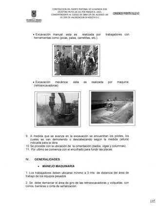 CONSTRUCOON DEL PUENTE PEATONAL DE LA AVENIDA JaSE
CELESTINO MUTIS (AC 63) POR PARQUE EL LAGO,
CORRESPONDIENTE AL CODIGO DE OBRA 334 DEL ACUERDO 180
DE 2005 DE VALORlZAOON EN BOGOTA D.C
• Excavación manual: esta es realizada por
herramientas como (picas, palas, carretillas, etc.).
trabajadores con
• Excavación mecanlca:
(retroexcavadoras) .
esta es realizada por maquina;
9. A medida que se avanza en la excavación se encuentran los pilotes, los
cuales se van demoliendo o descabezando según la medida (altura)
indicada para la obra.
10.Se procede con la ubicación de la cimentación (dados, vigas y columnas).
11. Por ultimo se comienza con el encofrado para fundir las placas.
IV. GENERALIDADES
• MANEJO MAQUINARIA
1. Los trabajadores deben ubicarse mínimo a 3 mts de distancia del área de
trabajo de los equipos pesados.
2. Se debe demarcar el área de giro de las retroexcavadoras y volquetas; con
conos, barreras o cinta de señalización.
 