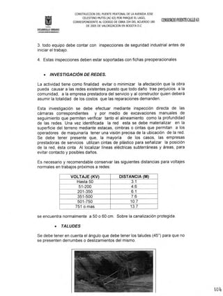 CONSTRUCOON DEL PUENTE PEATONAL DE LA AVENIDA JOS E
CELESTINO MUTIS CAC 63) POR PARQUE EL LAGO,
CORRESPONDIENTE AL CODIGO DE OBRA 334 DEL ACUERDO 180
DE 2005 DE VALORlZAOON EN BOGOTA D.C
DESARROLLO URBANO
;mí!ílllW¡¡¡'iil!tiillji~l@'íI1I¡.¡it:
3. todo equipo debe contar con inspecciones de seguridad industrial antes de
iniciar el trabajo.
4. Estas inspecciones deben estar soportadas con fichas preoperacionales
• INVESTIGACiÓN DE REDES.
La actividad tiene como finalidad evitar o minimizar la afectación que la obra
pueda causar a las redes existentes puesto que todo daño trae perjuicios a la
comunidad, a la empresa prestadora del servicio y al constructor quien deberá
asumir la totalidad de los costos que las reparaciones demanden.
Esta investigación se debe efectuar mediante inspección directa de las
cámaras correspondientes y por medio de excavaciones manuales de
seguimiento que permiten verificar tanto el alineamiento como la profundidad
de las redes. Una vez identificada la red esta se debe materializar en la
superficie del terreno mediante estacas, cimbras o cintas que permitan a los
operadores de maquinaría tener una visión precisa de la ubicación de la red.
Se debe tener presente que, la mayoría de los casos, las empresas
prestadoras de servicios utilizan cintas de plástico para señalizar la posición
de la red, ésta cinta Al localizar líneas eléctricas subterráneas y áreas, para
evitar contacto y posibles daños.
Es necesario y recomendable conservar las siguientes distancias para voltajes
normales en trabajos próximos a redes:
VOL TAJE (KV) DISTANCIA (M)
Hasta 50 3.1
51-200 4.6
201-350 6.1
351-500 7.6
501-750 10.7
751 o mas 13.7
se encuentra normalmente a 50 o 60 cm. Sobre la canalización protegida .
• TALUDES
Se debe tener en cuenta el ángulo que debe tener los taludes (45°) para que no
se presenten derrumbes o deslizamientos del mismo.
 
