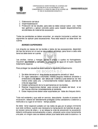 CONSTRUCOON DEL PUENTE PEATONAL DE LA AVENIDA JOSE
CELESTINO MUTIS (AC 63) POR PARQUE EL LAGO,
CORRESPONDIENTE AL CODIGO DE OBRA 334 DEL ACUERDO 180
DE 2005 DE VALORIZAOON EN BOGOTA D.C
DESARROLLO URBANO
R4~i4@JJ~~1¡~lf¡):f~
1. Elaboración del talud
2. Impermeabilización
3. Protección de los taludes; para este se debe colocar sobre una malla
tipo gallinero y aplicar concreto pobre para impedir desprendimientos
accidentales de material de excavación.
Todas las pendientes se deben encontrar en relación horizontal a vertical, las
siguientes se aplican para excavaciones. Para esta relación se debe tener en
cuenta:
BORDES SUPERIORES
Los ángulos se reposo de los bordes o lados de las excavaciones, dependen
del tipo de terreno en el cual se va a realizar el trabajo, para llevar a cabo esta
tarea se debe tener en cuenta:
Las arcillas, cienos y mangas (arcilla + arena) o suelos no homogéneos,
requieren apuntalado y cercado. La presencia de agua en el suelo requiere
tratamiento especial.
Para proteger los taludes se debe realizar el siguiente procedimiento.
1. Se debe demarcar el área donde se encuentra ubicado el talud.
2. En vigas cabezales o cinturones, instalar ángulos metálicos anclados o
embebidos a la placa con altura de 1.20mts y una distancia de tres
metros entre cada una, y horizontalmente instalar repisas, además de
cinta de seguridad.
3. Instalar señalización de la no permanencia en los bordes.
4. Realizar Inspecciones diarias para conocer el estado del talud, si se
ven fisuras informar inmediatamente al residente.
5. Estas inspecciones deben estar soportadas por listas de chequeo diario.
Toda red existente y que esté en servicio, descubierta durante el proceso de
excavación, deberá ser debidamente protegida contra vandalismo o deterioro y
restituida a su lugar en el menor tiempo posible.
Se debe tener especial cuidado con las redes de gas por el peligro inminente
que está conlleva, cuando sea necesaria la manipulación de tuberías de gas o
se excave cerca de ellas y si se rebasa la cinta de prevención la excavación
deberá continuarse exclusivamente a mano, utilizando como única herramienta
una pala, en ningún caso se deberá utilizar pica hasta tanto esté la tubería a la
 