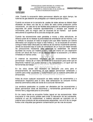 InstItuto
CONSTRUCOON DEL PUENTE PEATONAL DE LA AVENIDA JOSE
CELESTINO MUTIS (AC 63) POR PARQUE EL LAGO,
CORRESPONDIENTE AL CODIGO DE OBRA 334 DEL ACUERDO 180
DE 2005 DE VALORlZAOON EN BOGOTA D.C
DESARROLLO URBANO
rifºih~~tWt9.i'l:~101@
vista. Cuando la excavación deba permanecer abierta por algún tiempo, las
tuberías de gas deberán ser protegidas con material granular (suelo).
Cuando se excave en la cercanía de postes de redes aéreas se deberá dejar
alrededor de éstos una isla de un metro de radio contra protección contra
volcamiento, en caso de no ser factible ésta protección se deberá garantizar la
seguridad del poste mediante apuntalamiento o anclajes que impidan el
movimiento, pero en ningún caso se excavará de tal manera que quede
descubierta la superficie de la zona de anclaje del poste.
Cuando las excavaciones sean paralelas a muros u otras estructuras, se
deberá cuidar de no rebasar la profundidad de cimentación de los mismos, o en
su defecto no excavar en toda la longitud sino que debe hacerse por tramos
alternados con longitud no mayor a tres metros y no se excavará en el tramo
contiguo hasta haber efectuado los rellenos de los tramos inicialmente abiertos.
Jamás se excavará bajo el suelo de cimentación de un muro sin haber tomado
las precauciones necesarias para garantizar su estabilidad. Se deberá
apuntalar los muros con madera a lado y lado del mismo en una separación
acorde con altura del muro o en su defecto realizar la excavación y el relleno
inmediato en tramos cortos.
El material de escombros resultante de las excavaciones no deberá
permanecer menos de un metro del borde de la excavación para evitar que se
desprenda material que pueda lesionar a los trabajadores y al igual que las
herramientas de trabajo.
En los sitios donde sea necesario se adecuara una zona para el
almacenamiento de escombros, el cual deberá permanecer señalizado y
cubierto para evitar accidentes y contaminación con el material particulado ya
almacenado.
Antes de iniciar cualquier excavación se debe realizar los cerramientos y a
señalización respectiva para la obra, ésta señalización se colocará mínimo
sesenta centímetros antes del borde de la zona de intervención.
Los senderos peatonales no pueden ser afectados por las excavaciones y
deben permanecer libres de escombros y herramientas garantizando así el
tránsito libre y seguridad para la comunidad.
En los casos donde se encuentre fluidos (agua) en las excavaciones, debe
evacuarse lo más pronto posible para evitar la saturación de las subrasante,
mediante el uso de motobombas, e materia saturado se mezclará con el
material seco producto de las excavaciones adyacentes, con el fin de no cargar
fluidos a las volquetas que generen contaminación por las vías de acceso.
 