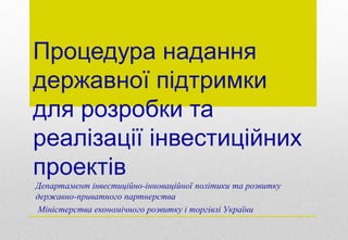 Процедура надання
державної підтримки
для розробки та
реалізації інвестиційних
проектів
Департамент інвестиційно-інноваційної політики та розвитку
державно-приватного партнерства
Міністерства економічного розвитку і торгівлі України
 