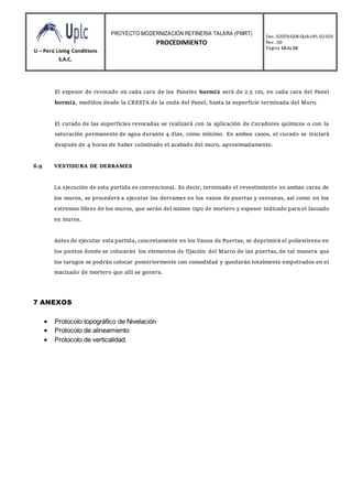U – Perú Living Conditions
S.A.C.
PROYECTO MODERNIZACION REFINERIA TALARA (PMRT)
PROCEDIMIENTO
Doc.:02070-GEN-QUA-UPL-02-023
Rev.: 00
Página 10de10
El espesor de revocado en cada cara de los Paneles hormi2 será de 2.5 cm, en cada cara del Panel
hormi2, medidos desde la CRESTA de la onda del Panel, hasta la superficie terminada del Muro.
El curado de las superficies revocadas se realizará con la aplicación de Curadores químicos o con la
saturación permanente de agua durante 4 días, como mínimo. En ambos casos, el curado se iniciará
después de 4 horas de haber culminado el acabado del muro, aproximadamente.
6.9 VESTIDURA DE DERRAMES
La ejecución de esta partida es convencional. Es decir, terminado el revestimiento en ambas caras de
los muros, se procederá a ejecutar los derrames en los vanos de puertas y ventanas, así como en los
extremos libres de los muros, que serán del mismo tipo de mortero y espesor indicado para el lanzado
en muros.
Antes de ejecutar esta partida, concretamente en los Vanos de Puertas, se deprimirá el poliestireno en
los puntos donde se colocarán los elementos de fijación del Marco de las puertas, de tal manera que
los tarugos se podrán colocar posteriormente con comodidad y quedarán totalmente empotrados en el
macizado de mortero que allí se genera.
7 ANEXOS
 Protocolo topográfico de Nivelación
 Protocolo de alineamiento
 Protocolo de verticalidad.
 