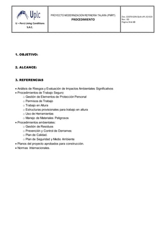 U – Perú Living Conditions
S.A.C.
PROYECTO MODERNIZACION REFINERIA TALARA (PMRT)
PROCEDIMIENTO
Doc.:02070-GEN-QUA-UPL-02-023
Rev.: 00
Página 3 de10
1. OBJETIVO:
2. ALCANCE:
3. REFERENCIAS
 Análisis de Riesgos y Evaluación de Impactos Ambientales Significativos
 Procedimientos de Trabajo Seguro:
o Gestión de Elementos de Protección Personal
o Permisos de Trabajo
o Trabajo en Altura
o Estructuras provisionales para trabajo en altura
o Uso de Herramientas
o Manejo de Materiales Peligrosos
 Procedimientos ambientales:
o Gestión de Residuos
o Prevención y Control de Derrames
o Plan de Calidad.
o Plan de Seguridad y Medio Ambiente
 Planos del proyecto aprobados para construcción.
 Normas Internacionales.
 