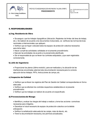 U – Perú Living Conditions
S.A.C.
PROYECTO MODERNIZACION REFINERIA TALARA (PMRT)
PROCEDIMIENTO
Doc.:02070-GEN-QUA-UPL-02-023
Rev.: 00
Página 5 de10
5. RESPONSABILIDADES
a) Ing. Residente de Obra

 Se asegura que los trabajos topográficos (Ubicación, Replanteo de límites del área de trabajo,
etc.). Se realicen de acuerdo a los documentos involucrados, se verificara las normas técnicas
nacionales e internacionales que apliquen.
 Verificar que se hayan colocado todos los equipos de protección colectiva necesarios
para dicha labor.
 Hacer cumplir las actividades señaladas en el presente procedimiento.
 Ejecutar las actividades de acuerdo a lo previamente planificado.
 Ser el responsable de que se lleven los controles estipulados y que sean registrados
correctamente.
b) Jefe de Ingeniería

 Proporcionar los planos (última revisión), para ser realizados y la ubicación de las
interferencias encontradas además toda documentación necesaria para la correcta
ejecución de los trabajos: RFI’s, Instrucciones de campo, etc.
c) Inspector de Calidad

 Verificar que se lleven los registros del Plan de Gestión de Calidad correspondientes en forma
adecuada.
 Verificar que se efectúen los controles respectivos establecidos en el presente
procedimiento.
 Verificar que los trabajos se realicen de acuerdo a lo especificado.
d) Prevencionista de Riesgo

 Identificar y evaluar los riesgos del trabajo a realizar y tomar las acciones correctivas
necesarias para mitigarlos.
 Garantizar el stock necesario de equipos de protección colectiva con la debida
anticipación.
 Verificar la señalización adecuada de las zanjas, rutas de desvío, etc.
 Tener la documentación necesaria y los permisos actualizados.
 