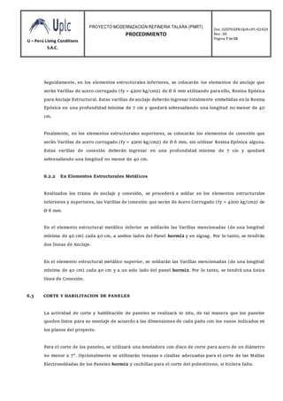 U – Perú Living Conditions
S.A.C.
PROYECTO MODERNIZACION REFINERIA TALARA (PMRT)
PROCEDIMIENTO
Doc.:02070-GEN-QUA-UPL-02-023
Rev.: 00
Página 7 de10
Seguidamente, en los elementos estructurales inferiores, se colocarán los elementos de anclaje que
serán Varillas de acero corrugado (fy = 4200 kg/cm2) de Ø 6 mm utilizando para ello, Resina Epóxica
para Anclaje Estructural. Estas varillas de anclaje deberán ingresar totalmente embebidas en la Resina
Epóxica en una profundidad mínima de 7 cm y quedará sobresaliendo una longitud no menor de 40
cm.
Finalmente, en los elementos estructurales superiores, se colocarán los elementos de conexión que
serán Varillas de acero corrugado (fy = 4200 kg/cm2) de Ø 6 mm, sin utilizar Resina Epóxica alguna.
Estas varillas de conexión deberán ingresar en una profundidad mínima de 7 cm y quedará
sobresaliendo una longitud no menor de 40 cm.
6.2.2 En Elementos Estructurales Metálicos
Realizados los trazos de anclaje y conexión, se procederá a soldar en los elementos estructurales
inferiores y superiores, las Varillas de conexión que serán de Acero Corrugado (fy = 4200 kg/cm2) de
Ø 6 mm.
En el elemento estructural metálico inferior se soldarán las Varillas mencionadas (de una longitud
mínima de 40 cm) cada 40 cm, a ambos lados del Panel hormi2 y en zigzag. Por lo tanto, se tendrán
dos líneas de Anclaje.
En el elemento estructural metálico superior, se soldarán las Varillas mencionadas (de una longitud
mínima de 40 cm) cada 40 cm y a un solo lado del panel hormi2. Por lo tanto, se tendrá una única
línea de Conexión.
6.3 CORTE Y HABILITACION DE PANELES
La actividad de corte y habilitación de paneles se realizará in situ, de tal manera que los paneles
queden listos para su montaje de acuerdo a las dimensiones de cada paño con los vanos indicados en
los planos del proyecto.
Para el corte de los paneles, se utilizará una Amoladora con disco de corte para acero de un diámetro
no menor a 7”. Opcionalmente se utilizarán tenazas o cizallas adecuadas para el corte de las Mallas
Electrosoldadas de los Paneles hormi2 y cuchillas para el corte del poliestireno, si hiciera falta.
 