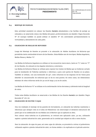 U – Perú Living Conditions
S.A.C.
PROYECTO MODERNIZACION REFINERIA TALARA (PMRT)
PROCEDIMIENTO
Doc.:02070-GEN-QUA-UPL-02-023
Rev.: 00
Página 8 de10
6.4 MONTAJE DE PANELES
Esta actividad consistirá en colocar los Paneles hormi2 alineándolos a las Varillas de anclaje ya
colocadas y se amarrarán estas a las Mallas del panel, preferentemente con Alambre Negro Recocido
N° 18 (aunque también se puede utilizar el alambre N° 16) controlando permanentemente la
verticalidad y alineamiento de cada paño.
6.5 COLOCACION DE MALLAS DE REFUERZO
Luego del Montaje de Paneles se procede a la colocación de Mallas Auxiliares de Refuerzo que
permitirán darle continuidad al Acero de los Paneles. Estas Mallas son de tres tipos: Mallas Angulares,
Mallas Planas y Mallas “U”.
Las Mallas de Refuerzo Angulares se utilizan en los encuentros muro-muro, tanto en “L” como en “T”
de los Paneles. Se colocará en los ángulos interiores y exteriores.
Las Mallas de Refuerzo Planas se utilizan para reponer los tramos de Mallas que se hubieran cortado
para la instalación de Tuberías sanitarias o eléctricas y para unir partes de Paneles en un plano.
También se utilizan, con una inclinación de 45°, como refuerzos en las esquinas de los Vanos para
absorber la concentración de esfuerzos que se da en esos puntos. En estos casos, las dimensiones
mínimas de estos refuerzos serán de 40 cm de largo y 22 cm de ancho.
Las Mallas de Refuerzo “U” se utilizan en la conformación de los derrames y cubriendo toda la longitud
de estos.
Todas estas Mallas Auxiliares se amarrarán a las Mallas de los Paneles hormi2 con Alambre Negro
Recocido N° 18 ó 16.
6.6 COLOCACION DE DUCTOS Y CAJAS
Una vez realizado el montaje de los paneles de Cerramiento, se colocarán las tuberías (sanitarias o
eléctricas) que siempre irán en el alma de Poliestireno sin interrumpir el elemento estructural del
panel que es la combinación de sus Mallas con el Mortero que se aplicará en obra.
Para colocar estas tuberías en el poliestireno, se retirará este aplicando calor, ya sea, utilizando
soplete o pistola industrial de calor, generando así la cavidad que alojará en ella a estos ductos.
Para la colocación de cajas de pase, así como cajas de válvulas, se procederá a retirar el poliestireno
utilizando soplete o pistola industrial de calor, en forma similar a la explicada en el párrafo anterior.
 