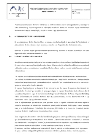 U – Perú Living Conditions
S.A.C.
PROYECTO MODERNIZACION REFINERIA TALARA (PMRT)
PROCEDIMIENTO
Doc.:02070-GEN-QUA-UPL-02-023
Rev.: 00
Página 9 de10
Para la colocación de los Tableros Eléctricos, se conformarán los vanos correspondientes para alojar a
estos elementos y en sus esquinas se colocarán las Mallas Planas de Refuerzo cuyas dimensiones
mínimas serán de 40 cm de largo y 22 cm de ancho a 45° de inclinación.
6.7 APUNTALAMIENTO DE PANELES MURO
El apuntalamiento de los Paneles Muro se ejecuta con la finalidad de garantizar la Verticalidad y
Alineamiento de los paños de muro antes de proceder a la Proyección del Mortero en estos.
Para ello se utilizan reglas preferentemente de aluminio y puntales de Madera o metálicos con una
separación de 1.20m entre cada uno de ellos.
6.8 LANZADO DE MORTERO EN MUROS
Seguidamente se procederá a lanzar el Mortero asegurandopreviamente la verticalidad y alineamiento
de cada paño, respetandolo señalado en los planos del proyecto. La aplicación del Mortero se realizará
utilizando equipos neumáticos de Lanzado de Mortero. Estos equipos pueden ser de lanzado continuo
o discontinuo.
Los equipos de lanzado continuo son Bombas Estacionarias como la que se muestra a continuación
Los Equipos de lanzado discontinuo están conformados por Compresores Neumáticos y mangueras que
conducen el aire comprimido a unas Revocadoras especiales que cargando el Mortero de las Bateas,
lanzan el mismo a los Paneles hormi2.
El espesor final del muro se logrará, de ser necesario, en dos capas de mortero. Previamente se
colocarán los “puntos” que servirán de guías para lograr el espesor de acabado final del muro. En el
Lanzado de la primera capa de mortero se debe llegar a cubrir la malla de Acero del panel hormi2 y
estará conformado por Cemento Portland Tipo I y Arena Gruesa, en una dosificación C:A = 1:5
equivalente a f’c = 175 kg/cm2 como mínimo.
Para la segunda capa, que es la que debe permitir llegar al espesor terminado del muro según el
proyecto, se utilizará el mismo tipo de mortero conservando la misma dosificación. A esta segunda
capa se le dará el acabado Frotachado. En esta etapa del trabajo, se le puede dar el acabado que se
requiera. Es decir: simplemente frotachado, pulido u otros.
En la preparación del mortero estructuralse deberá agregar un aditivo plastificante y reductor de agua
que permitirá una mejor trabajabilidad de la mezcla. La dosificación de dicho aditivo será la indicada
por el fabricante, aunque por lo general, es de aproximadamente 1/4 de litro por cada Bolsa de Cemento
como mínimo y que se agregará en el agua para la preparación de la mezcla.
El agregado a utilizar será arena gruesa natural, libre de materia orgánica, sales y otras impurezas.
El agua a utilizar será potable y libre de sustancias deletéreas, ácidos, álcalis y materia orgánica.
 
