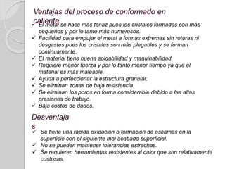  Se tiene una rápida oxidación o formación de escamas en la
superficie con el siguiente mal acabado superficial.
 No se pueden mantener tolerancias estrechas.
 Se requieren herramientas resistentes al calor que son relativamente
costosas.
 El metal se hace más tenaz pues los cristales formados son más
pequeños y por lo tanto más numerosos.
 Facilidad para empujar el metal a formas extremas sin roturas ni
desgastes pues los cristales son más plegables y se forman
continuamente.
 EI material tiene buena soldabilidad y maquinabilidad.
 Requiere menor fuerza y por lo tanto menor tiempo ya que el
material es más maleable.
 Ayuda a perfeccionar la estructura granular.
 Se eliminan zonas de baja resistencia.
 Se eliminan los poros en forma considerable debido a las altas
presiones de trabajo.
 Baja costos de dados.
 