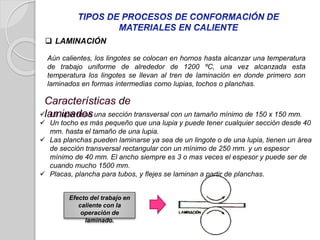 Aún calientes, los lingotes se colocan en hornos hasta alcanzar una temperatura
de trabajo uniforme de alrededor de 1200 ºC, una vez alcanzada esta
temperatura los lingotes se llevan al tren de laminación en donde primero son
laminados en formas intermedias como lupias, tochos o planchas.
 LAMINACIÓN
 La lupia tiene una sección transversal con un tamaño mínimo de 150 x 150 mm.
 Un tocho es más pequeño que una lupia y puede tener cualquier sección desde 40
mm. hasta el tamaño de una lupia.
 Las planchas pueden laminarse ya sea de un lingote o de una lupia, tienen un área
de sección transversal rectangular con un mínimo de 250 mm. y un espesor
mínimo de 40 mm. El ancho siempre es 3 o mas veces el espesor y puede ser de
cuando mucho 1500 mm.
 Placas, plancha para tubos, y flejes se laminan a partir de planchas.
Efecto del trabajo en
caliente con la
operación de
laminado.
 