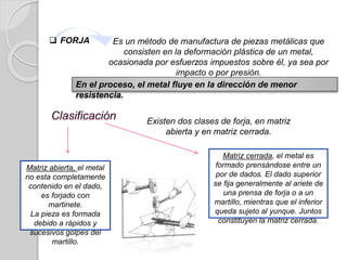  FORJA Es un método de manufactura de piezas metálicas que
consisten en la deformación plástica de un metal,
ocasionada por esfuerzos impuestos sobre él, ya sea por
impacto o por presión.
En el proceso, el metal fluye en la dirección de menor
resistencia.
Existen dos clases de forja, en matriz
abierta y en matriz cerrada.
Matriz abierta, el metal
no esta completamente
contenido en el dado,
es forjado con
martinete.
La pieza es formada
debido a rápidos y
sucesivos golpes del
martillo.
Matriz cerrada, el metal es
formado prensándose entre un
por de dados. El dado superior
se fija generalmente al ariete de
una prensa de forja o a un
martillo, mientras que el inferior
queda sujeto al yunque. Juntos
constituyen la matriz cerrada.
 
