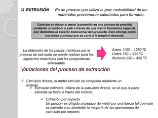 La obtención de las piezas metálicas por el
proceso de extrusión se puede realizar para los
siguientes materiales con las temperaturas
adecuadas.
 EXTRUSIÓN Es un proceso que utiliza la gran maleabilidad de los
materiales previamente calentados para formarlo.
Consiste en forzar al metal (contenido en una cámara de presión)
mediante un embolo a salir a través de una matriz formadora especial,
que determina la sección transversal del producto. Este emerge como
una barra continua que se corte a la longitud deseada.
 Extrusión por impacto
Un punzón es dirigido al pedazo de metal por una fuerza tal que este
es elevado a su alrededor la mayoría de las operaciones de
extrusión por impacto.
Acero 1100 – 1250 ºC
Cobre 750 – 925 ºC
Aluminio 320 – 450 ºC
 Extrusión directa, el metal extruido se comprime mediante un
embolo.
 Extrusión indirecta, difiere de la extrusión directa, en el que la parte
extraída se forza a través del embolo.
 