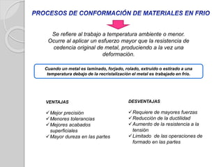 Se refiere al trabajo a temperatura ambiente o menor.
Ocurre al aplicar un esfuerzo mayor que la resistencia de
cedencia original de metal, produciendo a la vez una
deformación.
VENTAJAS
Mejor precisión
Menores tolerancias
Mejores acabados
superficiales
Mayor dureza en las partes
Cuando un metal es laminado, forjado, rolado, extruido o estirado a una
temperatura debajo de la recristalización el metal es trabajado en frío.
DESVENTAJAS
Requiere de mayores fuerzas
Reducción de la ductilidad
Aumento de la resistencia a la
tensión
Limitado de las operaciones de
formado en las partes
 