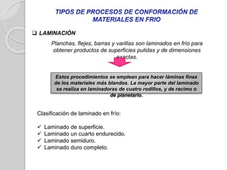  LAMINACIÓN
Estos procedimientos se emplean para hacer láminas finas
de los materiales más blandos. La mayor parte del laminado
se realiza en laminadoras de cuatro rodillos, y de racimo o
de planetario.
Planchas, flejes, barras y varillas son laminados en frío para
obtener productos de superficies pulidas y de dimensiones
exactas.
Clasificación de laminado en frío:
 Laminado de superficie.
 Laminado un cuarto endurecido.
 Laminado semiduro.
 Laminado duro completo.
 