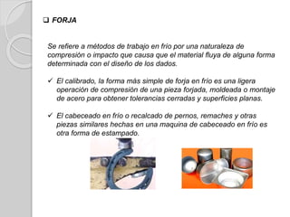 Se refiere a métodos de trabajo en frío por una naturaleza de
compresión o impacto que causa que el material fluya de alguna forma
determinada con el diseño de los dados.
 El calibrado, la forma más simple de forja en frío es una ligera
operación de compresión de una pieza forjada, moldeada o montaje
de acero para obtener tolerancias cerradas y superficies planas.
 El cabeceado en frío o recalcado de pernos, remaches y otras
piezas similares hechas en una maquina de cabeceado en frío es
otra forma de estampado.
 FORJA
 