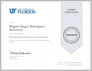 EDUCA
T
ION FOR EVE
R
YONE
CO
U
R
S
E
C E R T I F
I
C
A
TE
COURSE
CERTIFICATE
02/14/2019
Miguel Ángel Rodríguez
Anticona
Fixing Healthcare Delivery 2.0: Advanced Lean
an online non-credit course authorized by University of Florida and offered through
Coursera
has successfully completed
Professor Frederick S. Southwick, MD
College of Medicine
University of Florida
Verify at coursera.org/verify/CRNV27RYEYVW
Coursera has confirmed the identity of this individual and
their participation in the course.
 