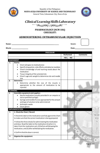 Page 1 of 3
Republic of the Philippines
NUEVA ECIJA UNIVERSITY OF SCIENCE AND TECHNOLOGY
General Tinio, Cabanatuan City, Nueva Ecija
ClinicalLearningSkillsLaboratory
PHARMACOLOGY (NCM 106)
CHECKLIST:
ADMINISTERING INTRAMUSCULAR INJECTION
Name: ______________________________________________________________ Score:
Block: ________________________ Date:____________________________
PROCEDURE
Performed Comments
YES NO
ASSESSMENT
1. Assess:
 Client allergies to medication(s)
 Specificdrugaction,side effects,andadverse reactions
 Client’s knowledge of and learning needs about the
medication
 Tissue integrity of the selected site
 Client’s age and weight to determine site and needle
size
2. Determine:
 Determine whether the size of the muscle is
appropriate to the amount of medication to be
injected.
PLANNING
1. Assemble equipmentandsupplies:
 Sterile medication (usually provided in an ampule or
vial or prefilled syringe)
 Syringe andneedleof asize appropriateforthe amount
and type of solution to be administered
 Antiseptic swabs
 Clean gloves
IMPLEMENTATION
1. 1. Checkthe Chart / Record
• Checkthe label onthe medicationcarefullyagainstthe Chart
to make sure that the correct medicationisbeingprepared.
• Followthe three checksforadministeringthe medication
and dose.Readthe label onthe medication(1) whenitis
takenfromthe medicationcart,(2) before withdrawingthe
medication,and(3) afterwithdrawingthe medication.
• Confirmthatthe dose iscorrect.
2. Organize the equipment
 