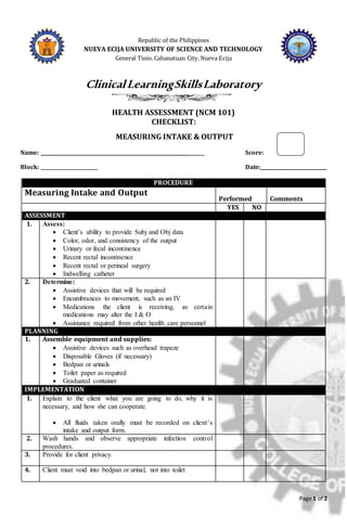 Page 1 of 2
Republic of the Philippines
NUEVA ECIJA UNIVERSITY OF SCIENCE AND TECHNOLOGY
General Tinio, Cabanatuan City, Nueva Ecija
ClinicalLearningSkillsLaboratory
HEALTH ASSESSMENT (NCM 101)
CHECKLIST:
MEASURING INTAKE & OUTPUT
Name: ______________________________________________________________ Score:
Block: ________________________ Date:____________________________
PROCEDURE
Measuring Intake and Output
Performed Comments
YES NO
ASSESSMENT
1. Assess:
 Client’s ability to provide Subj and Obj data
 Color, odor, and consistency of the output
 Urinary or fecal incontinence
 Recent rectal incontinence
 Recent rectal or perineal surgery
 Indwelling catheter
2. Determine:
 Assistive devices that will be required
 Encumbrances to movement, such as an IV
 Medications the client is receiving, as certain
medications may alter the I & O
 Assistance required from other health care personnel
PLANNING
1. Assemble equipment and supplies:
 Assistive devices such as overhead trapeze
 Disposable Gloves (if necessary)
 Bedpan or urinals
 Toilet paper as required
 Graduated container
IMPLEMENTATION
1. Explain to the client what you are going to do, why it is
necessary, and how she can cooperate.
 All fluids taken orally must be recorded on client’s
intake and output form.
2. Wash hands and observe appropriate infection control
procedures.
3. Provide for client privacy.
4. Client must void into bedpan or urinal, not into toilet
 