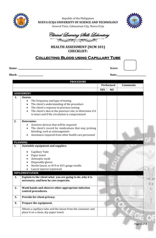 Page 1 of 2
Republic of the Philippines
NUEVA ECIJA UNIVERSITY OF SCIENCE AND TECHNOLOGY
General Tinio, Cabanatuan City, Nueva Ecija
Clinical Learning Skills Laboratory
HEALTH ASSESSMENT (NCM 101)
CHECKLIST:
Collecting Blood using Capillary Tube
Name: ______________________________________________________________ Score:
Block: ________________________ Date:____________________________
PROCEDURE
Performed Comments
YES NO
ASSESSMENT
1. Assess:
• The frequency and type of testing
• The client’s understanding of the procedure
• The client’s response to previous testing
• The client’s skin at the puncture site, to determine if it
is intact and if the circulation is compromised
2. Determine:
• Assistive devices that will be required
• The client’s record for medications that may prolong
bleeding, such as anticoagulants
• Assistance required from other health care personnel
PLANNING
1. Assemble equipment and supplies:
• Capillary Tube
• Paper towel
• Antiseptic swab
• Disposable gloves
• Sterile lancet, or #19 or #21-gauge needle
• Lancet injector (optional)
IMPLEMENTATION
1. Explain to the client what you are going to do, why it is
necessary, and how he can cooperate.
2. Wash hands and observe other appropriate infection
control procedures.
3. Provide for client privacy.
4. Prepare the equipment.
Obtain a capillary tube and the lancet from the container and
place it on a clean, dry paper towel.
 