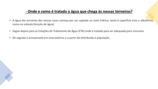 - Onde e como é tratada a água que chega às nossas torneiras?
• A água das torneiras das nossas casas começa por ser captada no meio hídrico, tanto à superfície (rios e albufeiras)
como no subsolo (lençóis de água).
• Segue depois para as Estações de Tratamento de Água (ETA) onde é tratada para ser adequada para consumo.
• De seguida é armazenada em reservatórios e a partir daí distribuída à população.
 