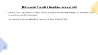 - Onde e como é tratada a água depois de a usarmos?
• Depois de usada a água, chamada de águas residuais, é recolhida e novamente tratada para ser devolvida à natureza
em condições ambientalmente seguras.
• Esse tratamento é feito numa Estação de Tratamento de águas Residuais (ETAR).
 