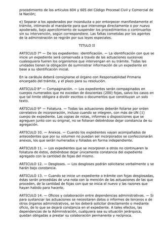 procedimiento de los artículos 604 y 605 del Código Procesal Civil y Comercial de
la Nación;

e) Separar a los apoderados por inconducta o por entorpecer manifiestamente el
trámite, intimando al mandante para que intervenga directamente o por nuevo
apoderado, bajo apercibimiento de suspender los procedimientos o continuarlos
sin su intervención, según correspondiere. Las faltas cometidas por los agentes
de la administración se regirán por sus leyes especiales.

                                    TITULO II

ARTICULO 7° — De los expedientes: identificación. — La identificación con que se
inicie un expediente será conservada a través de las actuaciones sucesivas
cualesquiera fueren los organismos que intervengan en su trámite. Todas las
unidades tienen la obligación de suministrar información de un expediente en
base a su identificación inicial.

En la carátula deberá consignarse el órgano con Responsabilidad Primaria
encargado del trámite, y el plazo para su resolución.

ARTICULO 8° — Compaginación. — Los expedientes serán compaginados en
cuerpos numerados que no excedan de doscientas (200) fojas, salvo los casos en
que tal limite obligara a dividir escritos o documentos que constituyan un solo
texto.

ARTICULO 9° — Foliatura. — Todas las actuaciones deberán foliarse por orden
correlativo de incorporación, incluso cuando se integren, con más de UN (1)
cuerpo de expediente. Las copias de notas, informes o disposiciones que se
agreguen junto con su original, no se foliaran debiéndose dejar constancia de su
agregación.

ARTICULO 10. — Anexos. — Cuando los expedientes vayan acompañados de
antecedentes que por su volumen no puedan ser incorporados se confeccionarán
anexos, los que serán numerados y foliados en forma independiente.

ARTICULO 11. — Los expedientes que se incorporen a otros no continuaren la
foliatura de éstos, debiéndose dejar únicamente constancia del expediente
agregado con la cantidad de fojas del mismo.

ARTICULO 12. — Desgloses. — Los desgloses podrán solicitarse verbalmente y se
harán bajo constancia.

ARTICULO 13. — Cuando se inicie un expediente o trámite con fojas desglosadas,
éstas serán precedidas de una nota con la mención de las actuaciones de las que
proceden, de la cantidad de fojas con que se inicia el nuevo y las razones que
hayan habido para hacerlo.

ARTICULO 14. — Oficios y colaboración entre dependencias administrativas. — Si
para sustanciar las actuaciones se necesitaren datos o informes de terceros o de
otros órganos administrativos, se los deberá solicitar directamente o mediante
oficio, de lo que se dejará constancia en el expediente. A tales efectos, las
dependencias de la Administración, cualquiera sea su situación jerárquica,
quedan obligadas a prestar su colaboración permanente y recíproca.
 
