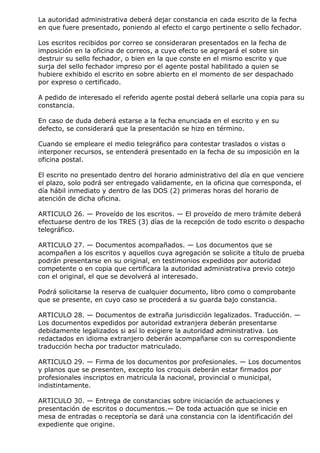 La autoridad administrativa deberá dejar constancia en cada escrito de la fecha
en que fuere presentado, poniendo al efecto el cargo pertinente o sello fechador.

Los escritos recibidos por correo se consideraran presentados en la fecha de
imposición en la oficina de correos, a cuyo efecto se agregará el sobre sin
destruir su sello fechador, o bien en la que conste en el mismo escrito y que
surja del sello fechador impreso por el agente postal habilitado a quien se
hubiere exhibido el escrito en sobre abierto en el momento de ser despachado
por expreso o certificado.

A pedido de interesado el referido agente postal deberá sellarle una copia para su
constancia.

En caso de duda deberá estarse a la fecha enunciada en el escrito y en su
defecto, se considerará que la presentación se hizo en término.

Cuando se empleare el medio telegráfico para contestar traslados o vistas o
interponer recursos, se entenderá presentado en la fecha de su imposición en la
oficina postal.

El escrito no presentado dentro del horario administrativo del día en que venciere
el plazo, solo podrá ser entregado validamente, en la oficina que corresponda, el
día hábil inmediato y dentro de las DOS (2) primeras horas del horario de
atención de dicha oficina.

ARTICULO 26. — Proveído de los escritos. — El proveído de mero trámite deberá
efectuarse dentro de los TRES (3) días de la recepción de todo escrito o despacho
telegráfico.

ARTICULO 27. — Documentos acompañados. — Los documentos que se
acompañen a los escritos y aquellos cuya agregación se solicite a título de prueba
podrán presentarse en su original, en testimonios expedidos por autoridad
competente o en copia que certificara la autoridad administrativa previo cotejo
con el original, el que se devolverá al interesado.

Podrá solicitarse la reserva de cualquier documento, libro como o comprobante
que se presente, en cuyo caso se procederá a su guarda bajo constancia.

ARTICULO 28. — Documentos de extraña jurisdicción legalizados. Traducción. —
Los documentos expedidos por autoridad extranjera deberán presentarse
debidamente legalizados si así lo exigiere la autoridad administrativa. Los
redactados en idioma extranjero deberán acompañarse con su correspondiente
traducción hecha por traductor matriculado.

ARTICULO 29. — Firma de los documentos por profesionales. — Los documentos
y planos que se presenten, excepto los croquis deberán estar firmados por
profesionales inscriptos en matricula la nacional, provincial o municipal,
indistintamente.

ARTICULO 30. — Entrega de constancias sobre iniciación de actuaciones y
presentación de escritos o documentos.— De toda actuación que se inicie en
mesa de entradas o receptoría se dará una constancia con la identificación del
expediente que origine.
 