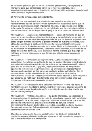 En los casos previstos por los TRES (3) incisos precedentes, se emplazará al
mandante para que comparezca por si o por nuevo apoderado, bajo
apercibimiento de continuar el trámite sin su intervención o disponer la caducidad
del expediente, según corresponda.

d) Por muerte o incapacidad del poderdante.

Estos hechos suspenden el procedimiento hasta que los herederos o
representantes legales del causante se apersonen al expediente, salvo que se
tratare de trámites que deban impulsarse de oficio. El apoderado entre tanto,
so1o podrá formular las peticiones de mero trámite que fueren indispensables y
que no admitieren demoras para evitar perjuicios a los derechos del causante.

ARTICULO 35. — Alcances de representación. — Desde el momento en que el
poder se presente a la autoridad administrativa y esta admita la personaría, el
representante asume todas las responsabilidades que las leyes le imponen y sus
actos obligan al mandante como si personalmente los hubiere practicado. Está
obligado a continuar la gestión mientras no haya cesado legalmente en su
mandato —con la limitación prevista en el inciso d) del artículo anterior— y con él
se entenderán los emplazamientos, citaciones y notificaciones, incluso las de los
actos de carácter definitivo, salvo decisión o norma expresa que disponga se
notifique al mismo poderdante o que tengan por objeto su comparecencia
personal.

ARTICULO 36. — Unificación de la personería. Cuando varias personas se
presentaren formulando un petitorio del que no surjan intereses encontrados, la
autoridad administrativa podrá exigir la unificación de la representación, dando
para ello un plazo de CINCO (5) días, bajo apercibimiento de designar un
apoderado común entre los peticionantes. La unificación de representación
también podrá pedirse por las partes en cualquier estado del trámite. Con el
representante común se entenderán los emplazamientos, citaciones y
notificaciones, incluso de la resolución definitiva, salvo decisión o norma expresa
que disponga se notifiquen directamente a las partes interesadas o las que
tengan por objeto su comparecencia personal.

ARTICULO 37. — Revocación de la personería unificada. — Una vez hecho el
nombramiento del mandatario común, podrá revocarse por acuerdo unánime de
los interesados o por la Administración a petición de uno de ellos, si existiere
motivo que lo justifique.

ARTICULO 38. — Vistas; actuaciones. — La parte interesada, su apoderado o
letrado patrocinante, podrán tomar vista del expediente durante todo su trámite,
con excepción de actuaciones, diligencias, informes o dictámenes que a pedido
del órgano competente y previo asesoramiento del servicio jurídico
correspondiente, fueren declarados reservados o secretos mediante decisión
fundada del respectivo Subsecretario del Ministerio o del titular del ente
descentralizado de que se trate.

El pedido de vista podrá hacerse verbalmente y se dará, sin necesidad de
resolución expresa al efecto, en la que se encuentre el expediente, aunque no
sea la Mesa de entradas o Receptoría.
 