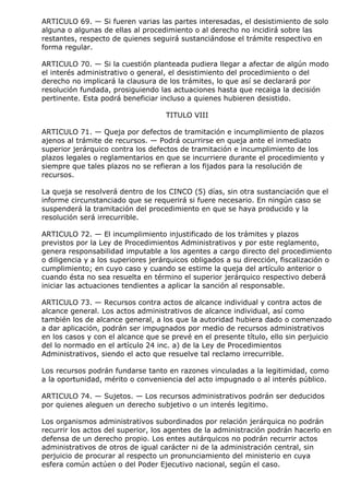 ARTICULO 69. — Si fueren varias las partes interesadas, el desistimiento de solo
alguna o algunas de ellas al procedimiento o al derecho no incidirá sobre las
restantes, respecto de quienes seguirá sustanciándose el trámite respectivo en
forma regular.

ARTICULO 70. — Si la cuestión planteada pudiera llegar a afectar de algún modo
el interés administrativo o general, el desistimiento del procedimiento o del
derecho no implicará la clausura de los trámites, lo que así se declarará por
resolución fundada, prosiguiendo las actuaciones hasta que recaiga la decisión
pertinente. Esta podrá beneficiar incluso a quienes hubieren desistido.

                                    TITULO VIII

ARTICULO 71. — Queja por defectos de tramitación e incumplimiento de plazos
ajenos al trámite de recursos. — Podrá ocurrirse en queja ante el inmediato
superior jerárquico contra los defectos de tramitación e incumplimiento de los
plazos legales o reglamentarios en que se incurriere durante el procedimiento y
siempre que tales plazos no se refieran a los fijados para la resolución de
recursos.

La queja se resolverá dentro de los CINCO (5) días, sin otra sustanciación que el
informe circunstanciado que se requerirá si fuere necesario. En ningún caso se
suspenderá la tramitación del procedimiento en que se haya producido y la
resolución será irrecurrible.

ARTICULO 72. — El incumplimiento injustificado de los trámites y plazos
previstos por la Ley de Procedimientos Administrativos y por este reglamento,
genera responsabilidad imputable a los agentes a cargo directo del procedimiento
o diligencia y a los superiores jerárquicos obligados a su dirección, fiscalización o
cumplimiento; en cuyo caso y cuando se estime la queja del artículo anterior o
cuando ésta no sea resuelta en término el superior jerárquico respectivo deberá
iniciar las actuaciones tendientes a aplicar la sanción al responsable.

ARTICULO 73. — Recursos contra actos de alcance individual y contra actos de
alcance general. Los actos administrativos de alcance individual, así como
también los de alcance general, a los que la autoridad hubiera dado o comenzado
a dar aplicación, podrán ser impugnados por medio de recursos administrativos
en los casos y con el alcance que se prevé en el presente título, ello sin perjuicio
del lo normado en el artículo 24 inc. a) de la Ley de Procedimientos
Administrativos, siendo el acto que resuelve tal reclamo irrecurrible.

Los recursos podrán fundarse tanto en razones vinculadas a la legitimidad, como
a la oportunidad, mérito o conveniencia del acto impugnado o al interés público.

ARTICULO 74. — Sujetos. — Los recursos administrativos podrán ser deducidos
por quienes aleguen un derecho subjetivo o un interés legitimo.

Los organismos administrativos subordinados por relación jerárquica no podrán
recurrir los actos del superior, los agentes de la administración podrán hacerlo en
defensa de un derecho propio. Los entes autárquicos no podrán recurrir actos
administrativos de otros de igual carácter ni de la administración central, sin
perjuicio de procurar al respecto un pronunciamiento del ministerio en cuya
esfera común actúen o del Poder Ejecutivo nacional, según el caso.
 
