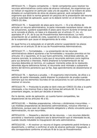 ARTICULO 75. — Órgano competente. — Serán competentes para resolver los
recursos administrativos contra actos de alcance individual, los organismos que
se indican al regularse en particular cada uno de aquellos. Si se tratare de actos
dictados en cumplimiento de otros de alcance general, será competente el
organismo que dictó la norma general sin perjuicio de la presentación del recurso
ante la autoridad de aplicación, quien se lo deberá remitir en el término de
CINCO (5) días.

ARTICULO 76. — Suspensión de plazo para recurrir. — Si a los efectos de
articular un recurso administrativo, la parte interesada necesitare tomar vista de
las actuaciones, quedará suspendido el plazo para recurrir durante el tiempo que
se le conceda al efecto, en base a lo dispuesto por el artículo 1º, inc. e),
apartados 4º y 5º, de la Ley de Procedimientos Administrativos. La mera
presentación de un pedido de vista, suspende el curso de los plazos, sin perjuicio
de la suspensión que cause el otorgamiento de la vista.

En igual forma a lo estipulado en el párrafo anterior suspenderán los plazos
previstos en el artículo 25 de la Ley de Procedimientos Administrativos.

ARTICULO 77. — Formalidades. — La presentación de los recursos
administrativos deberá ajustarse a las formalidades y recaudos previstos en los
artículos 15 y siguientes, en lo que fuere pertinente, indicándose además, de
manera concreta, la conducta o acto que el recurrente estimare como legitima
para sus derechos o intereses. Podrá ampliarse la fundamentación de los
recursos deducidos en termino, en cualquier momento antes de la resolución.
Advertida alguna deficiencia formal, el recurrente será intimado a subsanarla
dentro del término perentorio que se fije, bajo apercibimiento de desestimarse el
recurso.

ARTICULO 78. — Apertura a prueba. — El organismo interviniente, de oficio o a
petición de parte interesada, podrá disponer la producción de prueba cuando
estimare que los elementos reunidos en las actuaciones no son suficientes para
resolver el recurso.

ARTICULO 79. — Producida la prueba se dará vista por CINCO (5) días a la parte
interesada, a los mismos fines y bajo las formas del artículo 60. Si no se
presentare alegato, se dará por decaído el derecho.

Por lo demás, serán de aplicación, en cuanto fueren compatibles, las
disposiciones de los artículos 46 a 62.

ARTICULO 80. — Medidas preparatorias, informes y dictámenes irrecurribles. —
Las medidas preparatorias de decisiones administrativas, inclusive informes y
dictámenes, aunque sean de requerimiento obligatorio y efecto vinculante para la
Administración, no son recurribles.

ARTICULO 81. — Despacho y decisión de los recursos. — Los recursos deberán
proveerse y resolverse cualquiera sea la denominación que el interesado les dé,
cuando resulte indudable la impugnación del acto administrativo.

ARTICULO 82. — Al resolver un recurso el órgano competente podrá limitarse a
desestimarlo, o ratificar o confirmar el acto de alcance particular impugnado, si
ello correspondiere conforme al artículo l9 de la Ley de Procedimientos
 
