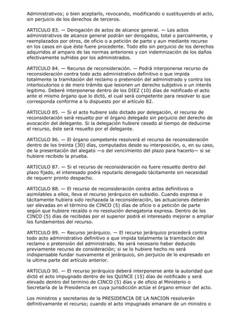 Administrativos; o bien aceptarlo, revocando, modificando o sustituyendo el acto,
sin perjuicio de los derechos de terceros.

ARTICULO 83. — Derogación de actos de alcance general. — Los actos
administrativos de alcance general podrán ser derogados, total o parcialmente, y
reemplazados por otros, de oficio o a petición de parte y aun mediante recurso
en los casos en que éste fuere procedente. Todo ello sin perjuicio de los derechos
adquiridos al amparo de las normas anteriores y con indemnización de los daños
efectivamente sufridos por los administrados.

ARTICULO 84. — Recurso de reconsideración. — Podrá interponerse recurso de
reconsideración contra todo acto administrativo definitivo o que impida
totalmente la tramitación del reclamo o pretensión del administrado y contra los
interlocutorios o de mero trámite que lesionen un derecho subjetivo o un interés
legitimo. Deberé interponerse dentro de los DIEZ (10) días de notificado el acto
ante el mismo órgano que lo dictó, el cual será competente para resolver lo que
corresponda conforme a lo dispuesto por el artículo 82.

ARTICULO 85. — Si el acto hubiere sido dictado por delegación, el recurso de
reconsideración será resuelto por el órgano delegado sin perjuicio del derecho de
avocación del delegante. Si la delegación hubiere cesado al tiempo de deducirse
el recurso, éste será resuelto por el delegante.

ARTICULO 86. — El órgano competente resolverá el recurso de reconsideración
dentro de los treinta (30) días, computados desde su interposición, o, en su caso,
de la presentación del alegato —o del vencimiento del plazo para hacerlo— si se
hubiere recibido la prueba.

ARTICULO 87. — Si el recurso de reconsideración no fuere resuelto dentro del
plazo fijado, el interesado podrá reputarlo denegado tácitamente sin necesidad
de requerir pronto despacho.

ARTICULO 88. — El recurso de reconsideración contra actos definitivos o
asimilables a ellos, lleva el recurso jerárquico en subsidio. Cuando expresa o
tácitamente hubiera sido rechazada la reconsideración, las actuaciones deberán
ser elevadas en el término de CINCO (5) días de oficio o a petición de parte
según que hubiere recaído o no resolución denegatoria expresa. Dentro de los
CINCO (5) días de recibidas por el superior podrá el interesado mejorar o ampliar
los fundamentos del recurso.

ARTICULO 89. — Recurso jerárquico. — El recurso jerárquico procederá contra
todo acto administrativo definitivo o que impida totalmente la tramitación del
reclamo o pretensión del administrado. No será necesario haber deducido
previamente recurso de consideración; si se lo hubiere hecho no será
indispensable fundar nuevamente el jerárquico, sin perjuicio de lo expresado en
la ultima parte del artículo anterior.

ARTICULO 90. — El recurso jerárquico deberá interponerse ante la autoridad que
dictó el acto impugnado dentro de los QUINCE (15) días de notificado y será
elevado dentro del termino de CINCO (5) días y de oficio al Ministerio o
Secretaría de la Presidencia en cuya jurisdicción actúe el órgano emisor del acto.

Los ministros y secretarios de la PRESIDENCIA DE LA NACION resolverán
definitivamente el recurso; cuando el acto impugnado emanare de un ministro o
 