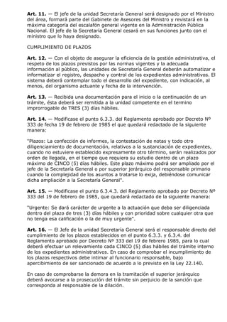 Art. 11. — El jefe de la unidad Secretaría General será designado por el Ministro
del área, formará parte del Gabinete de Asesores del Ministro y revistará en la
máxima categoría del escalafón general vigente en la Administración Pública
Nacional. El jefe de la Secretaría General cesará en sus funciones junto con el
ministro que lo haya designado.

CUMPLIMIENTO DE PLAZOS

Art. 12. — Con el objeto de asegurar la eficiencia de la gestión administrativa, el
respeto de los plazos previstos por las normas vigentes y la adecuada
información al público, las unidades de Secretaría General deberán automatizar e
informatizar el registro, despacho y control de los expedientes administrativos. El
sistema deberá contemplar todo el desarrollo del expediente, con indicación, al
menos, del organismo actuante y fecha de la intervención.

Art. 13. — Recibida una documentación para el inicio o la continuación de un
trámite, ésta deberá ser remitida a la unidad competente en el termino
improrrogable de TRES (3) días hábiles.

Art. 14. — Modificase el punto 6.3.3. del Reglamento aprobado por Decreto Nº
333 de fecha 19 de febrero de 1985 el que quedará redactado de la siguiente
manera:

"Plazos: La confección de informes, la contestación de notas y todo otro
diligenciamiento de documentación, relativos a la sustanciación de expedientes,
cuando no estuviere establecido expresamente otro término, serán realizados por
orden de llegada, en el tiempo que requiera su estudio dentro de un plazo
máximo de CINCO (5) días hábiles. Este plazo máximo podrá ser ampliado por el
jefe de la Secretaría General o por superior jerárquico del responsable primario
cuando la complejidad de los asuntos a tratarse lo exija, debiéndose comunicar
dicha ampliación a la Secretaría General".

Art. 15. — Modificase el punto 6.3.4.3. del Reglamento aprobado por Decreto Nº
333 del 19 de febrero de 1985, que quedará redactado de la siguiente manera:

"Urgente: Se dará carácter de urgente a la actuación que deba ser diligenciada
dentro del plazo de tres (3) días hábiles y con prioridad sobre cualquier otra que
no tenga esa calificación o la de muy urgente".

Art. 16. — El Jefe de la unidad Secretaría General será el responsable directo del
cumplimiento de los plazos establecidos en el punto 6.3.3. y 6.3.4. del
Reglamento aprobado por Decreto Nº 333 del 19 de febrero 1985, para lo cual
deberá efectuar un relevamiento cada CINCO (5) días hábiles del trámite interno
de los expedientes administrativos. En caso de comprobar el incumplimiento de
los plazos respectivos debe intimar al funcionario responsable, bajo
apercibimiento de ser sancionado de acuerdo a lo previsto en la Ley 22.140.

En caso de comprobarse la demora en la tramitación el superior jerárquico
deberá avocarse a la prosecución del trámite sin perjuicio de la sanción que
corresponda al responsable de la dilación.
 