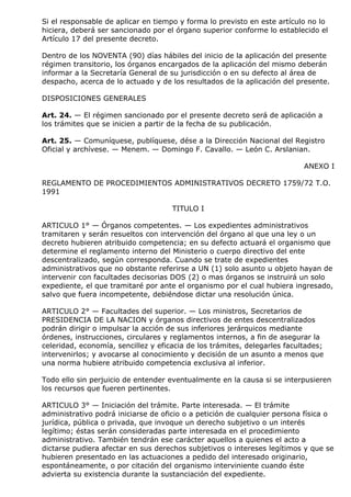 Si el responsable de aplicar en tiempo y forma lo previsto en este artículo no lo
hiciera, deberá ser sancionado por el órgano superior conforme lo establecido el
Artículo 17 del presente decreto.

Dentro de los NOVENTA (90) días hábiles del inicio de la aplicación del presente
régimen transitorio, los órganos encargados de la aplicación del mismo deberán
informar a la Secretaría General de su jurisdicción o en su defecto al área de
despacho, acerca de lo actuado y de los resultados de la aplicación del presente.

DISPOSICIONES GENERALES

Art. 24. — El régimen sancionado por el presente decreto será de aplicación a
los trámites que se inicien a partir de la fecha de su publicación.

Art. 25. — Comuníquese, publíquese, dése a la Dirección Nacional del Registro
Oficial y archívese. — Menem. — Domingo F. Cavallo. — León C. Arslanian.

                                                                           ANEXO I

REGLAMENTO DE PROCEDIMIENTOS ADMINISTRATIVOS DECRETO 1759/72 T.O.
1991

                                     TITULO I

ARTICULO 1° — Órganos competentes. — Los expedientes administrativos
tramitaren y serán resueltos con intervención del órgano al que una ley o un
decreto hubieren atribuido competencia; en su defecto actuará el organismo que
determine el reglamento interno del Ministerio o cuerpo directivo del ente
descentralizado, según corresponda. Cuando se trate de expedientes
administrativos que no obstante referirse a UN (1) solo asunto u objeto hayan de
intervenir con facultades decisorias DOS (2) o mas órganos se instruirá un solo
expediente, el que tramitaré por ante el organismo por el cual hubiera ingresado,
salvo que fuera incompetente, debiéndose dictar una resolución única.

ARTICULO 2° — Facultades del superior. — Los ministros, Secretarios de
PRESIDENCIA DE LA NACION y órganos directivos de entes descentralizados
podrán dirigir o impulsar la acción de sus inferiores jerárquicos mediante
órdenes, instrucciones, circulares y reglamentos internos, a fin de asegurar la
celeridad, economía, sencillez y eficacia de los trámites, delegarles facultades;
intervenirlos; y avocarse al conocimiento y decisión de un asunto a menos que
una norma hubiere atribuido competencia exclusiva al inferior.

Todo ello sin perjuicio de entender eventualmente en la causa si se interpusieren
los recursos que fueren pertinentes.

ARTICULO 3° — Iniciación del trámite. Parte interesada. — El trámite
administrativo podrá iniciarse de oficio o a petición de cualquier persona física o
jurídica, pública o privada, que invoque un derecho subjetivo o un interés
legítimo; éstas serán consideradas parte interesada en el procedimiento
administrativo. También tendrán ese carácter aquellos a quienes el acto a
dictarse pudiera afectar en sus derechos subjetivos o intereses legítimos y que se
hubieren presentado en las actuaciones a pedido del interesado originario,
espontáneamente, o por citación del organismo interviniente cuando éste
advierta su existencia durante la sustanciación del expediente.
 