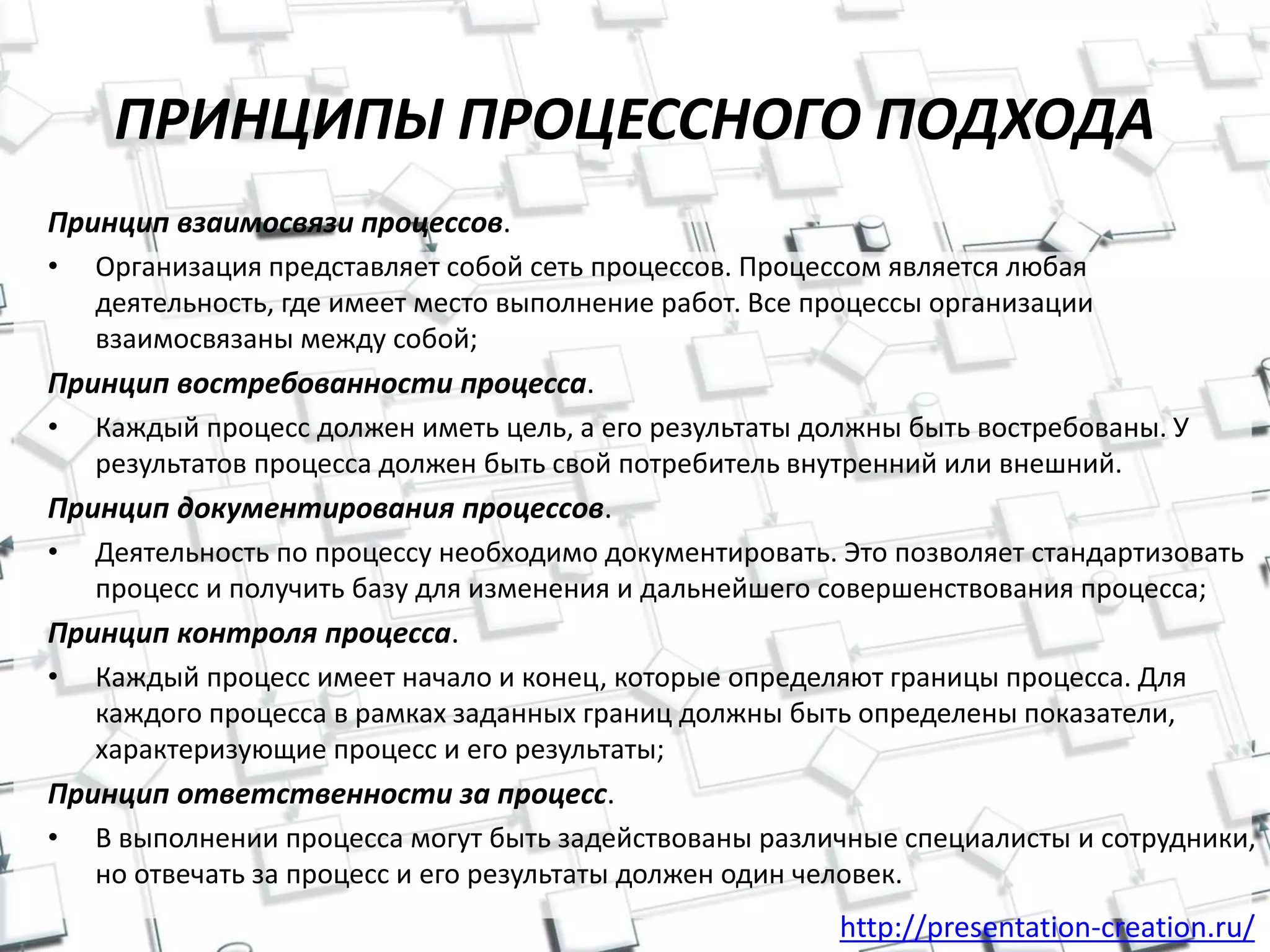 http://presentation-creation.ru/
ПРИНЦИПЫ ПРОЦЕССНОГО ПОДХОДА
Принцип взаимосвязи процессов.
• Организация представляет собой сеть процессов. Процессом является любая
деятельность, где имеет место выполнение работ. Все процессы организации
взаимосвязаны между собой;
Принцип востребованности процесса.
• Каждый процесс должен иметь цель, а его результаты должны быть востребованы. У
результатов процесса должен быть свой потребитель внутренний или внешний.
Принцип документирования процессов.
• Деятельность по процессу необходимо документировать. Это позволяет стандартизовать
процесс и получить базу для изменения и дальнейшего совершенствования процесса;
Принцип контроля процесса.
• Каждый процесс имеет начало и конец, которые определяют границы процесса. Для
каждого процесса в рамках заданных границ должны быть определены показатели,
характеризующие процесс и его результаты;
Принцип ответственности за процесс.
• В выполнении процесса могут быть задействованы различные специалисты и сотрудники,
но отвечать за процесс и его результаты должен один человек.
 