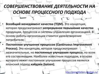 http://presentation-creation.ru/
СОВЕРШЕНСТВОВАНИЕ ДЕЯТЕЛЬНОСТИ НА
ОСНОВЕ ПРОЦЕССНОГО ПОДХОДА
• Всеобщий менеджмент качества (TQM). Это концепция,
которая предусматривает непрерывное повышение качества
продукции, процессов и системы управления организацией. В
основу работы организации ставится удовлетворение
потребителя;
• Постоянное улучшение процессов (Continuous Improvement
Process). Это концепция, которая предусматривает
незначительные, но постоянные улучшения процесса, по всем
его составляющим. Наиболее известным подходом, в основе
которого лежит постоянное улучшение процессов является
японский подход кайдзен (kaizen);
 