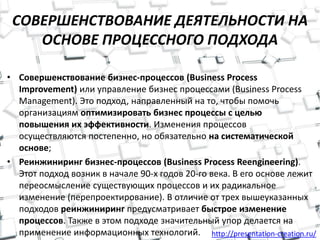 http://presentation-creation.ru/
СОВЕРШЕНСТВОВАНИЕ ДЕЯТЕЛЬНОСТИ НА
ОСНОВЕ ПРОЦЕССНОГО ПОДХОДА
• Совершенствование бизнес-процессов (Business Process
Improvement) или управление бизнес процессами (Business Process
Management). Это подход, направленный на то, чтобы помочь
организациям оптимизировать бизнес процессы с целью
повышения их эффективности. Изменения процессов
осуществляются постепенно, но обязательно на систематической
основе;
• Реинжиниринг бизнес-процессов (Business Process Reengineering).
Этот подход возник в начале 90-х годов 20-го века. В его основе лежит
переосмысление существующих процессов и их радикальное
изменение (перепроектирование). В отличие от трех вышеуказанных
подходов реинжиниринг предусматривает быстрое изменение
процессов. Также в этом подходе значительный упор делается на
применение информационных технологий.
 