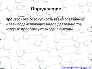 http://presentation-creation.ru/
Определение
Процесс - это совокупность взаимосвязанных
и взаимодействующих видов деятельности,
которые преобразуют входы в выходы
 